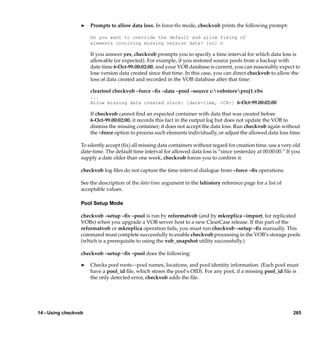 ®   Prompts to allow data loss. In force-ﬁx mode, checkvob prints the following prompt:

                      Do you want to override the default and allow fixing of
                      elements involving missing version data? [no] n

                      If you answer yes, checkvob prompts you to specify a time interval for which data loss is
                      allowable (or expected). For example, if you restored source pools from a backup with
                      date-time 6-Oct-99.00:02:00, and your VOB database is current, you can reasonably expect to
                      lose version data created since that time. In this case, you can direct checkvob to allow the
                      loss of data created and recorded in the VOB database after that time:

                      cleartool checkvob –force –ﬁx –data –pool –source c:vobstoreproj1.vbs
                      ...
                      Allow missing data created since: [date-time, <CR>] 6-Oct-99.00:02:00

                      If checkvob cannot ﬁnd an expected container with data that was created before
                      6-Oct-99.00:02:00, it records this fact in the output log but does not update the VOB to
                      dismiss the missing container; it does not accept the data loss. Run checkvob again without
                      the –force option to process such elements individually, or adjust the allowed data loss time.

                  To silently accept (ﬁx) all missing data containers without regard for creation time, use a very old
                  date-time. The default time interval for allowed data loss is “since yesterday at 00:00:00.” If you
                  supply a date older than one week, checkvob forces you to conﬁrm it.

                  checkvob log ﬁles do not capture the time-interval dialogue from –force –ﬁx operations.

                  See the description of the date-time argument in the lshistory reference page for a list of
                  acceptable values.

                  Pool Setup Mode

                  checkvob –setup –ﬁx –pool is run by reformatvob (and by mkreplica –import, for replicated
                  VOBs) when you upgrade a VOB server host to a new ClearCase release. If this part of the
                  reformatvob or mkreplica operation fails, you must run checkvob –setup –ﬁx manually. This
                  command must complete successfully to enable checkvob processing in the VOB’s storage pools
                  (which is a prerequisite to using the vob_snapshot utility successfully.)

                  checkvob –setup –ﬁx –pool does the following:

                  ®   Checks pool roots—pool names, locations, and pool identity information. (Each pool must
                      have a pool_id ﬁle, which stores the pool’s OID). For any pool, if a missing pool_id ﬁle is
                      the only detected error, checkvob adds the ﬁle.




14 - Using checkvob                                                                                               265
 