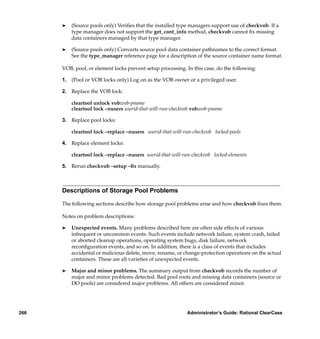 ®   (Source pools only) Veriﬁes that the installed type managers support use of checkvob. If a
          type manager does not support the get_cont_info method, checkvob cannot ﬁx missing
          data containers managed by that type manager.

      ®   (Source pools only) Converts source pool data container pathnames to the correct format.
          See the type_manager reference page for a description of the source container name format.

      VOB, pool, or element locks prevent setup processing. In this case, do the following:

      1. (Pool or VOB locks only) Log on as the VOB owner or a privileged user.

      2. Replace the VOB lock:

          cleartool unlock vob:vob-pname
          cleartool lock –nusers userid-that-will-run-checkvob vob:vob-pname

      3. Replace pool locks:

          cleartool lock –replace –nusers userid-that-will-run-checkvob locked-pools

      4. Replace element locks:

          cleartool lock –replace –nusers userid-that-will-run-checkvob locked-elements

      5. Rerun checkvob –setup –ﬁx manually.



      Descriptions of Storage Pool Problems

      The following sections describe how storage pool problems arise and how checkvob ﬁxes them.

      Notes on problem descriptions:

      ®   Unexpected events. Many problems described here are often side effects of various
          infrequent or uncommon events. Such events include network failure, system crash, failed
          or aborted cleanup operations, operating system bugs, disk failure, network
          reconﬁguration events, and so on. In addition, there is a class of events that includes
          accidental or malicious delete, move, rename, or change-protection operations on the actual
          containers. These are all varieties of unexpected events.

      ®   Major and minor problems. The summary output from checkvob records the number of
          major and minor problems detected. Bad pool roots and missing data containers (source or
          DO pools) are considered major problems. All others are considered minor.




266                                                         Administrator’s Guide: Rational ClearCase
 