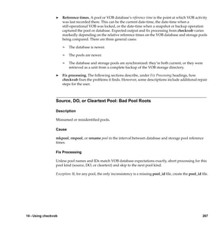 ®   Reference times. A pool or VOB database’s reference time is the point at which VOB activity
                      was last recorded there. This can be the current date-time, the date-time when a
                      still-operational VOB was locked, or the date-time when a snapshot or backup operation
                      captured the pool or database. Expected output and ﬁx processing from checkvob varies
                      markedly depending on the relative reference times on the VOB database and storage pools
                      being compared. There are three general cases:

                      ¢   The database is newer.

                      ¢   The pools are newer.

                      ¢   The database and storage pools are synchronized: they’re both current, or they were
                          retrieved as a unit from a complete backup of the VOB storage directory.

                  ®   Fix processing. The following sections describe, under Fix Processing headings, how
                      checkvob ﬁxes the problems it ﬁnds. However, some descriptions include additional repair
                      steps for the user.



                  Source, DO, or Cleartext Pool: Bad Pool Roots

                  Description

                  Misnamed or misidentiﬁed pools.

                  Cause

                  mkpool, rmpool, or rename pool in the interval between database and storage pool reference
                  times.

                  Fix Processing

                  Unless pool names and IDs match VOB database expectations exactly, abort processing for this
                  pool kind (source, DO, or cleartext) and skip to the next pool kind.

                  Exception: If, for any pool, the only inconsistency is a missing pool_id ﬁle, create the pool_id ﬁle.




14 - Using checkvob                                                                                                267
 