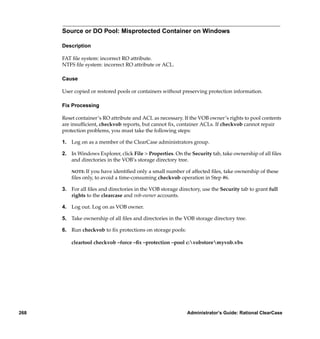 Source or DO Pool: Misprotected Container on Windows

      Description

      FAT ﬁle system: incorrect RO attribute.
      NTFS ﬁle system: incorrect RO attribute or ACL.

      Cause

      User copied or restored pools or containers without preserving protection information.

      Fix Processing

      Reset container’s RO attribute and ACL as necessary. If the VOB owner’s rights to pool contents
      are insufﬁcient, checkvob reports, but cannot ﬁx, container ACLs. If checkvob cannot repair
      protection problems, you must take the following steps:

      1. Log on as a member of the ClearCase administrators group.

      2. In Windows Explorer, click File > Properties. On the Security tab, take ownership of all ﬁles
         and directories in the VOB’s storage directory tree.

          NOTE: Ifyou have identiﬁed only a small number of affected ﬁles, take ownership of these
          ﬁles only, to avoid a time-consuming checkvob operation in Step #6.

      3. For all ﬁles and directories in the VOB storage directory, use the Security tab to grant full
         rights to the clearcase and vob-owner accounts.

      4. Log out. Log on as VOB owner.

      5. Take ownership of all ﬁles and directories in the VOB storage directory tree.

      6. Run checkvob to ﬁx protections on storage pools:

          cleartool checkvob –force –ﬁx –protection –pool c:vobstoremyvob.vbs




268                                                          Administrator’s Guide: Rational ClearCase
 