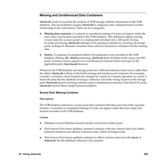 Missing and Unreferenced Data Containers

                  checkvob works to reconcile the contents of VOB storage with the information in the VOB
                  database. This reconciliation requires checkvob to categorize data containers based on their
                  relationship to this information. There are two categories:

                  ®   Missing data container. A container is considered missing if it does not appear under the
                      exact name and location recorded in the VOB database. This deﬁnition implies missing
                      version data (for a source pool) or a missing derived object (for a DO pool). During
                      ﬁx-mode processing, checkvob attempts to ﬁx missing containers by scanning all storage
                      pools, looking for alternate containers from which to reconstruct containers for the missing
                      data.

                  ®   Debris. A container is considered debris if its pathname is not recorded in the VOB
                      database. During –ﬁx –debris processing, checkvob ﬁnds all debris in the source and DO
                      pools. It checks various aspects of an unreferenced container before moving it to the
                      applicable pool’s lost+found directory.

                  Whenever the VOB database and storage pools have different reference times (one is older than
                  the other), checkvob is likely to ﬁnd both missing and unreferenced containers. For example,
                  consider a container whose location has changed as a result of a rename operation on a pool: it
                  stores the data that the database is trying to reference, but at the wrong location in the storage
                  pool. checkvob reports a missing container and an unreferenced container. Note that in ﬁx mode,
                  checkvob resolves these simple location problems.

                  Source Pool: Missing Container

                  Description

                  The VOB database references a source pool data container that does not exist at the expected
                  location. A container is considered missing if it does not appear under the exact name and
                  location recorded in the VOB database.

                  Causes

                  ®   (Database newer) Database records checkin not found in (older) pool.

                  ®   (Pool newer) Pool stores updated, renamed container with new checkin data, but (older)
                      database references pre-checkin container name, which no longer exists.

                  ®   (Pool newer) Pool stores updated container to reﬂect versions removed with rmver or
                      rmbranch, but the database references old container.




14 - Using checkvob                                                                                              269
 
