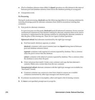 ®   (Pool or database reference times differ) A chpool operation on a ﬁle element in the interval
          between pool and database reference times leaves the database pointing at wrong pool.

      ®   Unexpected events.

      Fix Processing

      During ﬁx mode processing, checkvob uses the following algorithm to ﬁx missing containers by
      scanning all storage pools for alternate containers from which to reconstruct missing data
      containers.

      1. Scan pools for alternate containers.

          In a previous pass over the pools, checkvob found all referenced containers. It now scans for
          unreferenced containers for that element, looking for alternate containers that can be used to
          reconstruct a replacement for the missing container by rebinding the alternate container to
          take the place of the missing one. There are two types of rebind operations:

          Optimized rebind: ﬁnd alternates maintained by the right type manager.

          a. Find best match: identical, superset, or subset.

              identical—container with correct contents (user ran chpool during interval between
              pool and database reference times).

              superset—container with superset of versions expected by database. This is common
              when the pool is newer than the database.

              subset—container with subset of versions expected by database. This is common when
              the database is newer than the pool.

          b. Clone and prune best match. Create a new container and copy the best alternate’s
             contents. Delete extra version data from the new container.

          Nonoptimized rebind: alternate containers with the right type manager not available (no
          “best match” found).

          a. Construct container one version at a time from whatever sources are available:
             containers maintained by other type managers and cleartext pools.

      2. If container reconstruction is incomplete, collect and report a list of missing versions.

      3. If –force is not speciﬁed, prompt user to accept ﬁx.




270                                                           Administrator’s Guide: Rational ClearCase
 