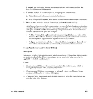 If –force is speciﬁed, safety features prevent some kinds of inadvertent data loss. See
                      Force-Fix Mode on page 264 for details.

                  4. If –force is in effect, or if user accepted ﬁx prompt, update VOB database:

                      a. Adjust database to reference reconstructed containers.

                      b. With the equivalent of rmver –data, adjust the database to dereference lost version data.

                  5. Move all of the element’s alternate containers to pool’s lost+found directory.

                      NOTE: Because (unreferenced) alternate containers are moved to lost+found now, rather than
                      during checkvob’s subsequent debris processing pass, you have an opportunity to reclaim
                      disk space from lost+found if the disk ﬁlls up during reconstruction. Reconstruction can
                      consume substantial disk space. For example:

                      ¢    A chtype binary_delta *.gif operation (from element type ﬁle) been lost to the (older)
                           database. checkvob uses the newer pool’s (unreferenced) delta containers to reconstruct
                           the missing whole copy containers expected by the (older) database.

                      ¢    A chpool operation is not reﬂected by older, rolled-back storage pools. checkvob may
                           have to ﬁnd and clone hundreds, or thousands, of unreferenced data containers.

                  Source Pool: Unreferenced Container (Debris)

                  Description

                  Source pool includes a data container that is not referenced by the VOB database. Such containers
                  are tentatively classiﬁed as debris, but must pass several tests before being moved to the
                  applicable pool’s lost+found directory.

                  Causes

                  ®   (Database newer) Database references newer, post-checkin container name (which is
                      missing), but pool stores older, unreferenced container.

                  ®   (Database newer) Database records rmver or rmbranch events, but older pool stores
                      container with branches or versions still in place.

                  ®   (Pool newer) Pool has container with versions from one or more checkin operations not
                      recorded in the older database.




14 - Using checkvob                                                                                             271
 