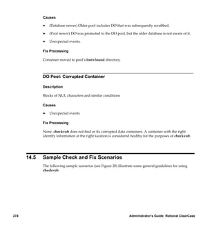 Causes

             ®   (Database newer) Older pool includes DO that was subsequently scrubbed.

             ®   (Pool newer) DO was promoted to the DO pool, but the older database is not aware of it.

             ®   Unexpected events.

             Fix Processing

             Container moved to pool’s lost+found directory.



             DO Pool: Corrupted Container

             Description

             Blocks of NUL characters and similar conditions

             Causes

             ®   Unexpected events

             Fix Processing

             None. checkvob does not ﬁnd or ﬁx corrupted data containers. A container with the right
             identify information at the right location is considered healthy for the purposes of checkvob.




      14.5   Sample Check and Fix Scenarios
             The following sample scenarios (see Figure 20) illustrate some general guidelines for using
             checkvob.




274                                                                Administrator’s Guide: Rational ClearCase
 