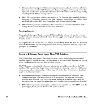 ®   File element or source pool problems: missing and unreferenced data containers. Checkins
          have been recorded in the VOB database, but they do not appear in the storage pools. This
          represents real data loss. checkvob synchronizes the VOB database with the storage pool by
          executing rmver -data on missing versions.

      ®   DO or DO pool problems: missing data containers. The database references DOs that were
          promoted to VOB storage containers, but these containers are not found in the (older) pool.
          checkvob deletes these DOs from the database with the equivalent of rmdo.

      ®   DO or DO pool problems: unreferenced data containers. DOs were scrubbed from VOB
          storage, but the (older) pool still includes their containers.

      Running checkvob

      To accept as lost any pool data (versions or DOs) added in the interval between the pool and
      database reference times, run checkvob –force –ﬁx and supply an appropriate time interval (see
      Force-Fix Mode).

      To accept the default, one-day data loss interval, run checkvob –force –ﬁx; then, run checkvob
      without –force and ﬁx any remaining elements with missing containers manually (as you are
      prompted by checkvob).



      Scenario 2: Storage Pools Newer Than VOB Database

      The VOB database is corrupted. The storage pools are current, and you have a recent VOB
      database snapshot on disk. You have run vob_restore to recover the VOB database and storage
      pools. checkvob runs to complete the restoration process.

      The VOB storage pools reﬂect development activity that has not been recorded in the VOB
      database. This scenario, like the previous one, is consistent with using a semi-live VOB backup
      scheme, as described in Backing Up a VOB on page 169. Under these circumstances, checkvob
      ought to ﬁnd these anomalies:

      ®   File element or source pool problems: missing and unreferenced data containers. New
          checked-in versions have been written to VOB storage after the reference time on the
          available VOB database. Note that if any rmver, rmbranch, or rmelem events occurred
          during the time gap, recovering all versions is not possible (and, presumably, not desirable).

      ®   DO or DO pool problems: missing data containers. The scrubber has deleted DOs from the
          (newer) pool, but the (older) database still references them.




276                                                          Administrator’s Guide: Rational ClearCase
 