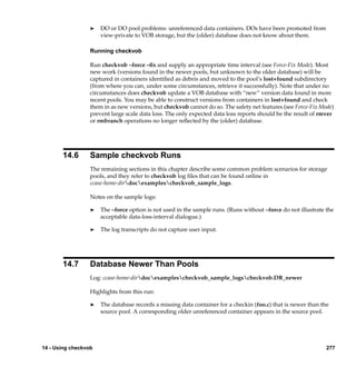 ®   DO or DO pool problems: unreferenced data containers. DOs have been promoted from
                      view-private to VOB storage, but the (older) database does not know about them.

                  Running checkvob

                  Run checkvob –force –ﬁx and supply an appropriate time interval (see Force-Fix Mode). Most
                  new work (versions found in the newer pools, but unknown to the older database) will be
                  captured in containers identiﬁed as debris and moved to the pool’s lost+found subdirectory
                  (from where you can, under some circumstances, retrieve it successfully). Note that under no
                  circumstances does checkvob update a VOB database with “new” version data found in more
                  recent pools. You may be able to construct versions from containers in lost+found and check
                  them in as new versions, but checkvob cannot do so. The safety net features (see Force-Fix Mode)
                  prevent large scale data loss. The only expected data loss reports should be the result of rmver
                  or rmbranch operations no longer reﬂected by the (older) database.




       14.6       Sample checkvob Runs
                  The remaining sections in this chapter describe some common problem scenarios for storage
                  pools, and they refer to checkvob log ﬁles that can be found online in
                  ccase-home-dirdocexamplescheckvob_sample_logs.

                  Notes on the sample logs:

                  ®   The –force option is not used in the sample runs. (Runs without –force do not illustrate the
                      acceptable data-loss-interval dialogue.)

                  ®   The log transcripts do not capture user input.




       14.7       Database Newer Than Pools
                  Log: ccase-home-dirdocexamplescheckvob_sample_logscheckvob.DB_newer

                  Highlights from this run:

                  ®   The database records a missing data container for a checkin (foo.c) that is newer than the
                      source pool. A corresponding older unreferenced container appears in the source pool.




14 - Using checkvob                                                                                            277
 