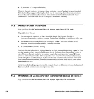 ®   A promoted DO is reported missing.

             The only alternate container for element foo.c is missing version main2 (a newer checkin).
             Note that nothing happened during the check and ﬁx processing of unreferenced containers
             because the only unreferenced containers in the pool were for this broken element. These
             unreferenced containers were moved to the pool’s lost+found directory.




      14.8   Database Older Than Pools
             Log: ccase-home-dirdocexamplescheckvob_sample_logscheckvob.DB_older

             Highlights from this run:

             ®   An unreferenced container for foo.c stores the newest checkin data. There is a
                 corresponding missing container, because the database is looking for a different, older one.

             ®   An rmver operation took place in the source pool for bar.c but is not reﬂected in the
                 database, which continues to look for a missing container.

             ®   A scrubbed DO is reported missing.

             The only alternate container for element foo.c has an extra, unreferenced version, main3. This
             version appears to have been checked in sometime in the future, from the database’s point of
             view. The only alternate container for element bar.c is the missing version main2. It was
             removed in the future from the database point of view. Note that the unreferenced container
             check or ﬁx phase found nothing to do, because the only unreferenced containers in the pool
             were for these broken elements, and these unreferenced containers were moved to the pool’s
             lost+found directory.

             NOTE: From checkvob's perspective (and its output), there is no difference between the foo.c and
             bar.c cases; both containers are missing version data.




      14.9   Unreferenced Containers from Incremental Backup or Restore
             Log: ccase-home-dirdocexamplescheckvob_sample_logscheckvob.incremental




278                                                                Administrator’s Guide: Rational ClearCase
 