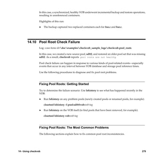 In this case, a synchronized, healthy VOB underwent incremental backup and restore operations,
                  resulting in unreferenced containers.

                  Highlights of this run:

                  ®   The backup captured two replaced containers each for foo.c and bar.c.




       14.10 Pool Root Check Failure
                  Log: ccase-home-dirdocexamplescheckvob_sample_logscheckvob.pool_roots

                  In this case, we created a new source pool, sdft2, and restored an older pool set that was missing
                  sdft2. As a result, checkvob reports pool roots are not healthy.

                  Pool check failure can happen in response to various kinds of pool-related events—especially
                  events that occur in any interval between VOB database and storage pool reference times.

                  Use the following procedures to diagnose and ﬁx pool root problems.



                  Fixing Pool Roots: Getting Started

                  Try to determine the failure scenario. Use lshistory to see what has happened recently in the
                  VOB:

                  ®   Run lshistory on any problem pools (newly created pools or renamed pools, for example).

                      cleartool lshistory –l pool:sdft@vob:vob-tag

                  ®   Run lshistory on the VOB itself (to ﬁnd pools that have been removed, for example).

                      cleartool lshistory vob:vob-tag



                  Fixing Pool Roots: The Most Common Problems

                  The following sections explain how to ﬁx common pool root inconsistencies.




14 - Using checkvob                                                                                             279
 