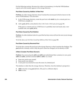 For the following sections, the term skew refers to inconsistency in what the VOB database
      expects and what actually appears in the storage directory.

      Pool Skew Caused by Addition of New Pool

      Problem: An older storage directory doesn't include the newest pool (which is known to the
      newer VOB database). To ﬁx the skew:

      1. In the VOB storage directory, create the pool root with mkdir (or, for a remote pool on a
         UNIX host, using ln -s.):

      2. Add a pool_id ﬁle as described in How to Re-Create a Pool’s pool_id on page 281.

          If the pool is a remote pool on a UNIX host, it is probably intact and needs only a new
          symbolic link, not a pool_id ﬁle.

      Pool Skew Caused by Pool Deletion

      Problem: An older database looks for a pool that has been removed from the more recent storage
      directory.

      To ﬁx the skew, see Pool Skew Caused by Addition of New Pool on page 280.

      Pool Skew Caused by Renamed Pool

      To ﬁx the skew, rename the pool root in the storage directory so that it matches the database. The
      pool_id info is already correct. Only the pool's name has changed, not its identity or OID.

      A More Complex Pool Skew Scenario

      Problem: You removed pools sdft1 and sdft2 and redistributed their containers to new pools
      sdft3 and sdft4, and then renamed sdft3 to sdft2. As a result:

      ®   Some new pools were created.
      ®   Some pools were deleted.
      ®   A new pool was renamed to reuse the name of a deleted pool.

      The database is older than the storage directory. Therefore, from the database's perspective:

      ®   sdft2 is has the wrong pool_id info. (The pool is a different object.)
      ®   sdft4 is extra.




280                                                           Administrator’s Guide: Rational ClearCase
 
