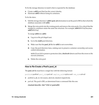 To ﬁx the storage directory to match what is expected by the database:

                  ®   Create a sdft2 pool that has the correct identity.
                  ®   Eliminate sdft3 without losing its containers.

                  To ﬁx the skew:

                  1. Edit the storage directory’s sdft2pool_id information to set the pool's OID to that which the
                     database associates with sdft2.

                  2. Merge the extra pools into the existing pools and remove the extra pools. It is critical that the
                     merged-in containers retain the same tree structure. For example, sdft401leaf becomes
                     sdft201leaf

                      To merge sdft4 into sdft2:

                      a. Log on as the privileged user.

                      b. Go to the s/sdft pool directory.

                      c. Make sure that the pool_id ﬁle for sdft2 is not overwritten.

                      d. Copy the pool directory trees, making sure to preserve container ownership and access
                         control information.

                          NOTE: If you fail to preserve protection data, checkvob detects and ﬁxes the errors in the
                          moved containers.

                      e. Delete the extra pool.



                  How to Re-Create a Pool’s pool_id

                  The pool_id ﬁle must have a single line with the following format:

                  poolkind=poolkind pool_oid=pool-oid replica_uuid=replica-uuid vob_oid=vob-oid

                  ®   poolkind. s, d, or c for source, derived, cleartext respectively.

                  ®   pool-oid. The pool's OID, as determined from a command like this one:

                      cleartool describe –fmt '%Onn' pool:sdft2




14 - Using checkvob                                                                                               281
 