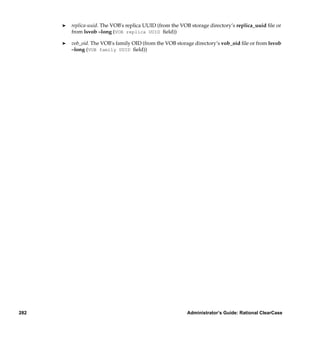 ®   replica-uuid. The VOB's replica UUID (from the VOB storage directory’s replica_uuid ﬁle or
          from lsvob –long (VOB replica UUID ﬁeld))

      ®   vob_oid. The VOB's family OID (from the VOB storage directory’s vob_oid ﬁle or from lsvob
          –long (VOB family UUID ﬁeld))




282                                                        Administrator’s Guide: Rational ClearCase
 
