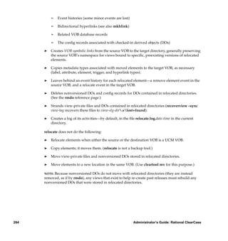 ¢   Event histories (some minor events are lost)

          ¢   Bidirectional hyperlinks (see also mkhlink)

          ¢   Related VOB database records

          ¢   The conﬁg records associated with checked-in derived objects (DOs)

      ®   Creates VOB symbolic links from the source VOB to the target directory, generally preserving
          the source VOB’s namespace for views bound to speciﬁc, preexisting versions of relocated
          elements.

      ®   Copies metadata types associated with moved elements to the target VOB, as necessary
          (label, attribute, element, trigger, and hyperlink types).

      ®   Leaves behind an event history for each relocated element—a remove element event in the
          source VOB, and a relocate event in the target VOB.

      ®   Deletes nonversioned DOs and conﬁg records for DOs contained in relocated directories.
          (See the rmdo reference page.)

      ®   Strands view-private ﬁles and DOs contained in relocated directories (recoverview –sync
          view-tag recovers these ﬁles to view-stg-dir.slost+found).

      ®   Creates a log of its activities—by default, in the ﬁle relocate.log.date-time in the current
          directory.

      relocate does not do the following:

      ®   Relocate elements when either the source or the destination VOB is a UCM VOB.

      ®   Copy elements; it moves them. (relocate is not a backup tool.)

      ®   Move view-private ﬁles and nonversioned DOs stored in relocated directories.

      ®   Move elements to a new location in the same VOB. (Use cleartool mv for this purpose.)

      NOTE:Because nonversioned DOs do not move with relocated directories (they are instead
      removed, as if by rmdo), any views that exist to help re-create past releases must rebuild any
      nonversioned DOs that were stored in relocated directories.




284                                                            Administrator’s Guide: Rational ClearCase
 