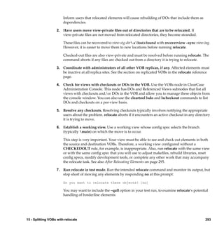 Inform users that relocated elements will cause rebuilding of DOs that include them as
                        dependencies.

                   2. Have users move view-private ﬁles out of directories that are to be relocated. If
                      view-private ﬁles are not moved from relocated directories, they become stranded.

                        These ﬁles can be recovered to view-stg-dir.slost+found with recoverview –sync view-tag.
                        However, it is easier to move them to new locations before running relocate.

                        Checked-out ﬁles are also view-private and must be resolved before running relocate. The
                        command aborts if any ﬁles are checked out from a directory it is trying to relocate.

                   3. Coordinate with administrators of all other VOB replicas, if any. Affected elements must
                      be inactive at all replica sites. See the section on replicated VOBs in the relocate reference
                      page.

                   4. Check for views with checkouts or DOs in the VOB. Use the VOBs node in ClearCase
                      Administration Console. This node has DOs and Referenced Views subnodes that list all
                      views with checkouts and/or DOs in the VOB and allow you to manage these objects from
                      the console window. You can also use the cleartool lsdo and lscheckout commands to list
                      DOs and checkouts on a per-view basis.

                   5. Resolve any checkouts. Resolving checkouts typically involves notifying the appropriate
                      users about the problem. relocate aborts if it encounters an active checkout in any directory
                      it is trying to move.

                   6. Establish a working view. Use a working view whose conﬁg spec selects the branch
                      (typically main) on which the move is to occur.

                        This step is very important. Your view must be able to see and check out elements in both
                        the source and destination VOBs. Therefore, a working view conﬁgured without a
                        CHECKEDOUT rule, for example, is inappropriate. Also, run relocate with the same view
                        or with the same conﬁg spec that you will use to adjust makeﬁles, rebuild libraries, reset
                        conﬁg specs, modify development tools, or complete any other work that may accompany
                        the relocate task. See also After Relocating Elements on page 295.

                   7. Run relocate in test mode. Run the intended relocate command and monitor its output, but
                      stop short of moving any elements by responding no at this prompt:

                        Do you want to relocate these objects? [no]

                        You may want to include the –qall option in your test run, to examine relocate’s potential
                        handling of borderline elements:




15 - Splitting VOBs with relocate                                                                                293
 