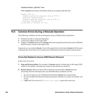 cleartool relocate –qall dir1 new

                 When relocate encounters a borderline element, its output looks like this:

                 Element "f3" is
                   located outside the selection tree as "f3" in
                   directory "bigdirdir2",
                   located inside the selection tree as "f3" in
                   directory "bigdirdir1".
                 Do you want to relocate it? [no]




      15.4   Common Errors During a Relocate Operation
             The following conditions are the most frequent causes of failed relocate operations:

             ®   Checked-out ﬁles in relocated directories
             ®   Locked type objects in the target VOB
             ®   Triggers on rmelem that prevent relocate from removing elements from the source VOB after
                 they have been created in the target VOB

             In general, you can restart relocate. You ﬁx the reported error and restart relocate with the same
             command line. Errors that occur during source VOB element removal require manual repair.



             Errors Not Related to Source VOB Element Removal

             In the event of an error:

             1. Stop and ﬁx the problem. For example, if relocate reports a locked type in the target VOB,
                unlock it. If it reports a checked-out version in the relocate set, resolve it.

             2. Restart relocate. When invoked with an identical command line, relocate resumes
                processing from the interrupt point, provided that these conditions are met:

                 ¢   You do not release source VOB element locks that relocate sets automatically.
                 ¢   No user modiﬁes the elements being moved (new checked-in versions, new labels, and
                     so on).
                 ¢   (–qall only) You answer all relocate this object? queries the same way.




294                                                                 Administrator’s Guide: Rational ClearCase
 