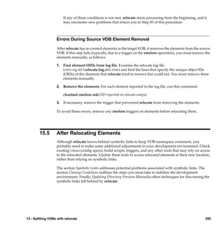If any of these conditions is not met, relocate starts processing from the beginning, and it
                        may encounter new problems that return you to Step #1 of this procedure.



                   Errors During Source VOB Element Removal

                   After relocate has re-created elements in the target VOB, it removes the elements from the source
                   VOB. If this step fails (typically, due to a trigger on the rmelem operation), you must remove the
                   elements manually, as follows:

                   1. Find element OIDs from log ﬁle. Examine the relocate log ﬁle
                      (view-stg-dirrelocate.log.date-time) and ﬁnd the lines that specify the unique object IDs
                      (OIDs) of the elements that relocate tried to remove but could not. You must remove these
                      elements manually.

                   2. Remove the elements. For each element reported in the log ﬁle, run this command:

                        cleartool rmelem oid:OID-reported-in-relocate-output

                   3. If necessary, remove the trigger that prevented relocate from removing the elements.

                   To avoid these errors, remove any rmelem triggers on elements before relocating them.




        15.5       After Relocating Elements
                   Although relocate leaves behind symbolic links to keep VOB namespace consistent, you
                   probably need to make some additional adjustments in your development environment. Check
                   existing views (conﬁg specs), build scripts, triggers, and any other tools that may rely on access
                   to the relocated elements. Update these tools to access relocated elements at their new location,
                   rather than relying on symbolic links.

                   The section Symbolic Links addresses potential problems associated with symbolic links. The
                   section Cleanup Guidelines outlines the steps you must take to stabilize the development
                   environment. Finally, Updating Directory Versions Manually offers techniques for ﬁne-tuning the
                   symbolic links left behind by relocate.




15 - Splitting VOBs with relocate                                                                                  295
 