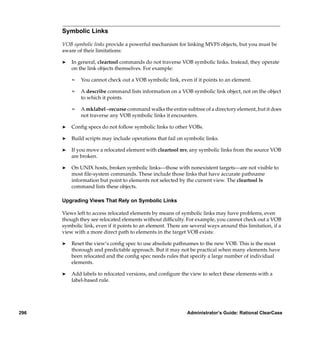 Symbolic Links

      VOB symbolic links provide a powerful mechanism for linking MVFS objects, but you must be
      aware of their limitations:

      ®   In general, cleartool commands do not traverse VOB symbolic links. Instead, they operate
          on the link objects themselves. For example:

          ¢   You cannot check out a VOB symbolic link, even if it points to an element.

          ¢   A describe command lists information on a VOB symbolic link object, not on the object
              to which it points.

          ¢   A mklabel –recurse command walks the entire subtree of a directory element, but it does
              not traverse any VOB symbolic links it encounters.

      ®   Conﬁg specs do not follow symbolic links to other VOBs.

      ®   Build scripts may include operations that fail on symbolic links.

      ®   If you move a relocated element with cleartool mv, any symbolic links from the source VOB
          are broken.

      ®   On UNIX hosts, broken symbolic links—those with nonexistent targets—are not visible to
          most ﬁle-system commands. These include those links that have accurate pathname
          information but point to elements not selected by the current view. The cleartool ls
          command lists these objects.

      Upgrading Views That Rely on Symbolic Links

      Views left to access relocated elements by means of symbolic links may have problems, even
      though they see relocated elements without difﬁculty. For example, you cannot check out a VOB
      symbolic link, even if it points to an element. There are several ways around this limitation, if a
      view with a more direct path to elements in the target VOB exists:

      ®   Reset the view’s conﬁg spec to use absolute pathnames to the new VOB. This is the most
          thorough and predictable approach. But it may not be practical when many elements have
          been relocated and the conﬁg spec needs rules that specify a large number of individual
          elements.

      ®   Add labels to relocated versions, and conﬁgure the view to select these elements with a
          label-based rule.




296                                                           Administrator’s Guide: Rational ClearCase
 