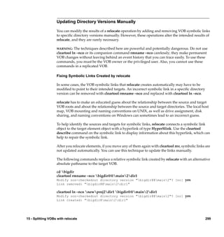 Updating Directory Versions Manually

                   You can modify the results of a relocate operation by adding and removing VOB symbolic links
                   to speciﬁc directory versions manually. However, these operations alter the intended results of
                   relocate, and they are rarely necessary.

                   WARNING:   The techniques described here are powerful and potentially dangerous. Do not use
                   cleartool ln –nco or its companion command rmname –nco carelessly; they make permanent
                   VOB changes without leaving behind an event history that you can trace easily. To use these
                   commands, you must be the VOB owner or the privileged user. Also, you cannot use these
                   commands in a replicated VOB.

                   Fixing Symbolic Links Created by relocate

                   In some cases, the VOB symbolic links that relocate creates automatically may have to be
                   modiﬁed to point to their intended targets. An incorrect symbolic link in a speciﬁc directory
                   version can be removed with cleartool rmname –nco and replaced with cleartool ln –nco.

                   relocate has to make an educated guess about the relationship between the source and target
                   VOB roots and about the relationship between the source and target directories. The local host
                   map, VOB mounting and naming conventions on UNIX, as well as drive assignment, disk
                   sharing, and naming conventions on Windows can sometimes lead to an incorrect guess.

                   To help identify the sources and targets for symbolic links, relocate connects a symbolic link
                   object to the target element object with a hyperlink of type HyperSlink. Use the cleartool
                   describe command on the symbolic link to display information about this hyperlink, which can
                   help to repair the symbolic link.

                   After you relocate elements, if you move any of them again with cleartool mv, symbolic links are
                   not updated automatically. You can use this technique to update the links manually.

                   The following commands replace a relative symbolic link created by relocate with an alternative
                   absolute pathname to the target VOB.

                   cd bigdir
                   cleartool rmname –nco bigdir@@main2dir1
                   Modify non-checkedout directory version "bigdir@@main2"? [no] yes
                   Link removed: "bigdir@@main2dir1"

                   cleartool ln –nco newproj2dir1 bigdir@@main2dir1
                   Modify non-checkedout directory version "bigdir@@main2"? [no] yes
                   Link created: "bigdir@main2dir1"




15 - Splitting VOBs with relocate                                                                                  299
 