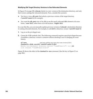 Modifying Old Target Directory Versions to See Relocated Elements

      In Figure 23 on page 288, relocate checks in a new version of the destination directory, and only
      that version catalogs the relocated elements. Now, consider this scenario:

      ®   You have a view, alh_port, that selects a previous version of the target directory
          (new@@main2, for example).

      ®   You want the alh_port view to be able to see the newly relocated dir1 element at its new
          home, newdir1, rather than at its old location, bigdirdir1.

      In a case like this, you can manually update previous versions of relocate’s destination directory
      to catalog relocated elements. For example, to add dir1 to directory version new@@main2:

      1. Log on as the privileged user.

      2. Create the VOB symbolic link. The following command requires special privileges because
         it modiﬁes a directory version’s contents without checking it out or changing its event
         history.

          cd new                      (and your working view must select some version of dir1)
          cleartool ln –slink –nco dir1 new@@main2dir1
          Modify non-checkedout directory version "new@@main2"? [no] yes
          Link created: "new@@main2dir1"

      Figure 28 shows the effect of the cleartool ln –nco command. (See the key in Figure 21 on
      page 286.)




300                                                               Administrator’s Guide: Rational ClearCase
 