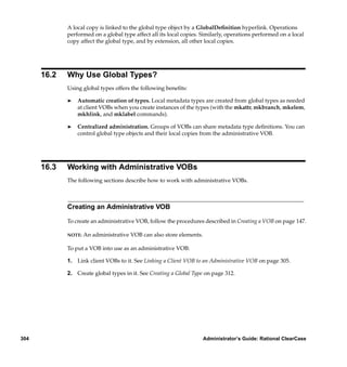 A local copy is linked to the global type object by a GlobalDeﬁnition hyperlink. Operations
             performed on a global type affect all its local copies. Similarly, operations performed on a local
             copy affect the global type, and by extension, all other local copies.




      16.2   Why Use Global Types?
             Using global types offers the following beneﬁts:

             ®   Automatic creation of types. Local metadata types are created from global types as needed
                 at client VOBs when you create instances of the types (with the mkattr, mkbranch, mkelem,
                 mkhlink, and mklabel commands).

             ®   Centralized administration. Groups of VOBs can share metadata type deﬁnitions. You can
                 control global type objects and their local copies from the administrative VOB.




      16.3   Working with Administrative VOBs
             The following sections describe how to work with administrative VOBs.



             Creating an Administrative VOB

             To create an administrative VOB, follow the procedures described in Creating a VOB on page 147.

             NOTE:   An administrative VOB can also store elements.

             To put a VOB into use as an administrative VOB:

             1. Link client VOBs to it. See Linking a Client VOB to an Administrative VOB on page 305.

             2. Create global types in it. See Creating a Global Type on page 312.




304                                                                   Administrator’s Guide: Rational ClearCase
 