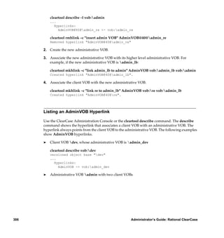 cleartool describe –l vob:admin
          ...
            Hyperlinks:
              AdminVOB@40@admin_re <- vob:admin_re

          cleartool rmhlink –c "insert admin VOB" AdminVOB@40@admin_re
          Removed hyperlink "AdminVOB@40@admin_re"

      2. Create the new administrative VOB.

      3. Associate the new administrative VOB with its higher level administrative VOB. For
         example, if the new administrative VOB is admin_lb:

          cleartool mkhlink –c "link admin_lb to admin" AdminVOB vob:admin_lb vob:admin
          Created hyperlink "AdminVOB@40@admin_lb".

      4. Associate the client VOB with the new administrative VOB.

          cleartool mkhlink –c "link re to admin_lb" AdminVOB vob:re vob:admin_lb
          Created hyperlink "AdminVOB@40@re".




      Listing an AdminVOB Hyperlink

      Use the ClearCase Administration Console or the cleartool describe command. The describe
      command shows the hyperlink that associates a client VOB with an administrative VOB. The
      hyperlink always points from the client VOB to the administrative VOB. The following examples
      show AdminVOB hyperlinks.

      ®   Client VOB dev, whose administrative VOB is admin_dev

          cleartool describe vob:dev
          versioned object base "dev"
          ...
            Hyperlinks:
              AdminVOB -> vob:admin_dev

      ®   Administrative VOB admin with two client VOBs




306                                                        Administrator’s Guide: Rational ClearCase
 