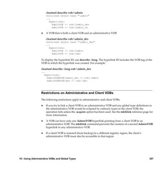 cleartool describe vob:admin
                      versioned object base "admin"
                      ...
                        Hyperlinks:
                          AdminVOB <- vob:admin_dev
                          AdminVOB <- vob:admin_re

                  ®   A VOB that is both a client VOB and an administrative VOB

                      cleartool describe vob:admin_dev
                      versioned object base "admin_dev"
                      ...
                        Hyperlinks:
                          AdminVOB -> vob:admin
                          AdminVOB <- vob:dev

                  To display the hyperlink ID, use describe –long. The hyperlink ID includes the VOB-tag of the
                  VOB in which the hyperlink was created. For example:

                  cleartool describe –long vob:admin_dev
                  ...
                    Hyperlinks:
                      AdminVOB@40@admin_dev -> vob:admin
                      AdminVOB@40@dev <- vob:dev




                  Restrictions on Administrative and Client VOBs

                  The following restrictions apply to administrative and client VOBs:

                  ®   If you try to link a client VOB to an administrative VOB and any global type deﬁnitions in
                      the administrative VOB would be eclipsed by ordinary types in the client VOB, the
                      operation fails unless the -acquire option has been used. See the mkhlink reference page for
                      more information.

                  ®   A VOB can have only one AdminVOB hyperlink pointing from a client VOB to an
                      administrative VOB. The mkhlink command prevents the creation of a second AdminVOB
                      hyperlink to any administrative VOB.

                  ®   If a client VOB is restored (from backup) to a different registry region, the client’s
                      administrative VOB must also be accessible in that region.




16 - Using Administrative VOBs and Global Types                                                                307
 