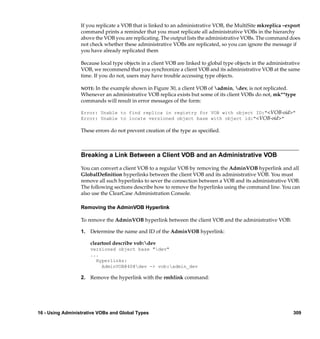 If you replicate a VOB that is linked to an administrative VOB, the MultiSite mkreplica –export
                  command prints a reminder that you must replicate all administrative VOBs in the hierarchy
                  above the VOB you are replicating. The output lists the administrative VOBs. The command does
                  not check whether these administrative VOBs are replicated, so you can ignore the message if
                  you have already replicated them

                  Because local type objects in a client VOB are linked to global type objects in the administrative
                  VOB, we recommend that you synchronize a client VOB and its administrative VOB at the same
                  time. If you do not, users may have trouble accessing type objects.

                      In the example shown in Figure 30, a client VOB of admin, dev, is not replicated.
                  NOTE:
                  Whenever an administrative VOB replica exists but some of its client VOBs do not, mk**type
                  commands will result in error messages of the form:

                  Error: Unable to find replica in registry for VOB with object ID:"<VOB-oid>"
                  Error: Unable to locate versioned object base with object id:"<VOB-oid>"

                  These errors do not prevent creation of the type as speciﬁed.



                  Breaking a Link Between a Client VOB and an Administrative VOB

                  You can convert a client VOB to a regular VOB by removing the AdminVOB hyperlink and all
                  GlobalDeﬁnition hyperlinks between the client VOB and its administrative VOB. You must
                  remove all such hyperlinks to sever the connection between a VOB and its administrative VOB.
                  The following sections describe how to remove the hyperlinks using the command line. You can
                  also use the ClearCase Administration Console.

                  Removing the AdminVOB Hyperlink

                  To remove the AdminVOB hyperlink between the client VOB and the administrative VOB:

                  1. Determine the name and ID of the AdminVOB hyperlink:

                      cleartool describe vob:dev
                      versioned object base "dev"
                      ...
                        Hyperlinks:
                          AdminVOB@40@dev -> vob:admin_dev

                  2. Remove the hyperlink with the rmhlink command:




16 - Using Administrative VOBs and Global Types                                                                  309
 