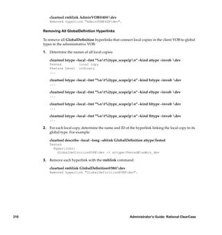 cleartool rmhlink AdminVOB@40@dev
          Removed hyperlink "AdminVOB@40@dev".

      Removing All GlobalDeﬁnition Hyperlinks

      To remove all GlobalDeﬁnition hyperlinks that connect local copies in the client VOB to global
      types in the administrative VOB:

      1. Determine the names of all local copies:

          cleartool lstype –local –fmt "%nt%[type_scope]pn" –kind attype –invob dev
          Tested            local copy
          Feature Level     ordinary
          ...

          cleartool lstype –local –fmt "%nt%[type_scope]pn" –kind brtype –invob dev
          ...

          cleartool lstype –local –fmt "%nt%[type_scope]pn" –kind eltype –invob dev
          ...

          cleartool lstype –local –fmt "%nt%[type_scope]pn" –kind hltype –invob dev
          ...

          cleartool lstype –local –fmt "%nt%[type_scope]pn" –kind lbtype –invob dev
          ...

      2. For each local copy, determine the name and ID of the hyperlink linking the local copy to its
         global type. For example:

          cleartool describe –local –long –ahlink GlobalDeﬁnition attype:Tested
          Tested
            Hyperlinks:
              GlobalDefinition@58@dev -> attype:Tested@admin_dev

      3. Remove each hyperlink with the rmhlink command:

          cleartool rmhlink GlobalDeﬁnition@58@dev
          Removed hyperlink "GlobalDefinition@58@dev".




310                                                         Administrator’s Guide: Rational ClearCase
 