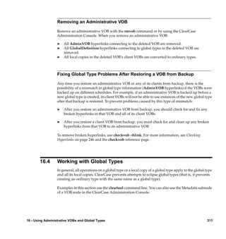 Removing an Administrative VOB

                  Remove an administrative VOB with the rmvob command or by using the ClearCase
                  Administration Console. When you remove an administrative VOB:

                  ®   All AdminVOB hyperlinks connecting to the deleted VOB are removed.
                  ®   All GlobalDeﬁnition hyperlinks connecting to global types in the deleted VOB are
                      removed.
                  ®   All local copies in the deleted VOB’s client VOBs are converted to ordinary types.



                  Fixing Global Type Problems After Restoring a VOB from Backup

                  Any time you restore an administrative VOB or any of its clients from backup, there is the
                  possibility of a mismatch in global type information (AdminVOB hyperlinks) if the VOBs were
                  backed up on different schedules. For example, if an administrative VOB is backed up before a
                  new global type is created, its client VOBs will not be able to use instances of the new global type
                  after that backup is restored. To prevent problems caused by this type of mismatch:

                  ®   After you restore an administrative VOB from backup, you should check for and ﬁx any
                      broken hyperlinks in that VOB and all of its client VOBs.

                  ®   After you restore a client VOB from backup, you must check for and clean up any broken
                      hyperlinks from that VOB to its administrative VOB.

                  To remove broken hyperlinks, use checkvob –hlink. For more information, see Checking
                  Hyperlinks on page 246 and the checkvob reference page.




       16.4       Working with Global Types
                  In general, all operations on a global type or a local copy of a global type apply to the global type
                  and all its local copies. ClearCase prevents attempts to eclipse global types (that is, it prevents
                  creating an ordinary type with the same name as a global type).

                  Examples in this section use the cleartool command line. You can also use the Metadata subnode
                  of a VOB node in the ClearCase Administration Console.




16 - Using Administrative VOBs and Global Types                                                                    311
 