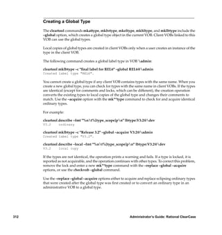 Creating a Global Type

      The cleartool commands mkattype, mkbrtype, mkeltype, mkhltype, and mklbtype include the
      –global option, which creates a global type object in the current VOB. Client VOBs linked to this
      VOB can use the global types.

      Local copies of global types are created in client VOBs only when a user creates an instance of the
      type in the client VOB.

      The following command creates a global label type in VOB admin:

      cleartool mklbtype –c "ﬁnal label for REL6" –global REL6@admin
      Created label type "REL6".

      You cannot create a global type if any client VOB contains types with the same name. When you
      create a new global type, you can check for types with the same name in client VOBs. If the types
      are identical (except for comments and locks, which can be different), the creation operation
      converts the existing types to local copies of the global type and changes their comments to
      match. Use the –acquire option with the mk**type command to check for and acquire identical
      ordinary types.

      For example:

      cleartool describe –fmt "%nt%[type_scope]pn" lbtype:V3.2@dev
      V3.2      ordinary

      cleartool mklbtype –c "Release 3.2" –global –acquire V3.2@admin
      Created label type "V3.2".

      cleartool describe –local –fmt "%nt%[type_scope]pn" lbtype:V3.2@dev
      V3.2      local copy

      If the types are not identical, the operation prints a warning and fails. If a type is locked, it is
      reported as not acquirable, and the operation continues with other types. To correct this problem,
      remove the lock and enter a new mk**type command with the –replace –global –acquire
      options, or use the checkvob –global command.

      Use the –replace –global –acquire options either to acquire and replace eclipsing ordinary types
      that were created after the global type was ﬁrst created or to convert an ordinary type in an
      administrative VOB to a global type.




312                                                            Administrator’s Guide: Rational ClearCase
 
