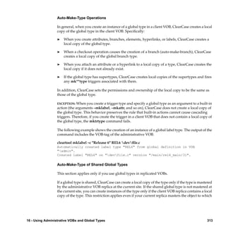 Auto-Make-Type Operations

                  In general, when you create an instance of a global type in a client VOB, ClearCase creates a local
                  copy of the global type in the client VOB. Speciﬁcally:

                  ®   When you create attributes, branches, elements, hyperlinks, or labels, ClearCase creates a
                      local copy of the global type.

                  ®   When a checkout operation causes the creation of a branch (auto-make-branch), ClearCase
                      creates a local copy of the global branch type.

                  ®   When you attach an attribute or a hyperlink to a local copy of a type, ClearCase creates the
                      local copy if it does not already exist.

                  ®   If the global type has supertypes, ClearCase creates local copies of the supertypes and ﬁres
                      any mk**type triggers associated with them.

                  In addition, ClearCase sets the permissions and ownership of the local copy to be the same as
                  those of the global type.

                  EXCEPTION: When you create a trigger type and specify a global type as an argument to a built-in
                  action (the arguments –mklabel, –mkattr, and so on), ClearCase does not create a local copy of
                  the global type. This behavior preserves the rule that built-in actions cannot cause cascading
                  triggers. Therefore, if you create the trigger in a client VOB that does not contain a local copy of
                  the global type, the mktrtype command fails.

                  The following example shows the creation of an instance of a global label type. The output of the
                  command includes the VOB-tag of the administrative VOB.

                  cleartool mklabel –c "Release 6" REL6 devﬁle.c
                  Automatically created label type "REL6" from global definition in VOB
                  "admin".
                  Created label "REL6" on "devfile.c" version "/main/rel6_main/31".

                  Auto-Make-Type of Shared Global Types

                  This section applies only if you use global types in replicated VOBs.

                  If a global type is shared, ClearCase can create a local copy of the type only if the type is mastered
                  by the administrative VOB replica at the current site. If the shared global type is not mastered at
                  the current site, you can create instances of the type only if the client VOB replica contains a local
                  copy of the type. This restriction applies even if your current replica masters the object to which




16 - Using Administrative VOBs and Global Types                                                                     313
 