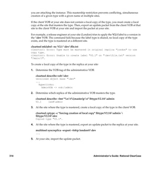 you are attaching the instance. This mastership restriction prevents conﬂicting, simultaneous
      creation of a given type with a given name at multiple sites.

      If the client VOB at your site does not contain a local copy of the type, you must create a local
      copy at the site that masters the type. Then, export an update packet from the client VOB at that
      site to the client VOB at your site and import the packet at your site.

      For example, a release engineer at your site (London) tries to apply the V2.1 label to a version in
      the dev VOB. The command fails because the label type is shared, no local copy of the type
      exists, and the type is mastered at a different site.

      cleartool mklabel –nc V2.1 devﬁle.txt
      cleartool: Error: Type must be mastered in original replica "london" to use
      copy type.
      cleartool: Error: Unable to create label "V2.1" on "devfile.txt" version
      "/main/3".

      To create a local copy of the type in the replica at your site:

      1. Determine the VOB-tag of the administrative VOB.

          cleartool describe vob:dev
          versioned object base "dev"
          ...
            Hyperlinks:
              AdminVOB -> vob:admin

      2. Determine which replica of the administrative VOB masters the type.

          cleartool describe –fmt "%nt%[master]pn" lbtype:V2.1@admin
          V2.1        lex@admin

      3. At the site where the type is mastered, create a local copy of the type in the client VOB.

          cleartool cptype –c "forcing creation of local copy" lbtype:V2.1@admin 
          lbtype:V2.1@dev
          Copied type "V2.1".

      4. At the site where the type is mastered, export an update packet to the replica at your site.

          multitool syncreplica –export –fship london@dev
          ...

      5. At your site, import the update packet.




314                                                             Administrator’s Guide: Rational ClearCase
 