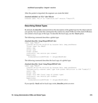 multitool syncreplica –import –receive
                      ...

                  After the packet is imported, the engineer can create the label:

                  cleartool mklabel –nc V2.1 devﬁle.txt
                  Created label "V2.1" on "devfile.txt" version "/main/3".




                  Describing Global Types

                  By default, the describe command shows the description of the global type for the object selector
                  you specify. You can enter the command in the context of a client VOB even if the client VOB does
                  not contain a local copy of the type. To describe the local copy, use the –local option.

                  The following command describes a global type:

                  cleartool describe –long lbtype:REL6@dev
                  label type "REL6"
                    created 28-Jul-99.14:00:26 by Suzanne Gets (smg.user@neon)
                    "final label for REL6"
                    owner: smg
                    group: user
                    scope: global
                    constraint: one version per element
                    Hyperlinks:
                      GlobalDefinition@47@dev <- lbtype:REL6@dev

                  The following command describes the local copy of a global type:

                  cleartool describe –local –long lbtype:REL6@dev
                  label type "REL6"
                    created 28-Jul-99.14:23:45 by Suzanne Gets (smg.user@neon)
                    "Automatically created label type from global definition in VOB "admin"."
                    owner: smg
                    group: user
                    scope: this VOB (local copy of global type)
                    constraint: one version per element
                    Hyperlinks:
                      GlobalDefinition@47@dev -> lbtype:REL6@admin

                  If you specify –local and no local copy exists, describe prints an error:




16 - Using Administrative VOBs and Global Types                                                                315
 