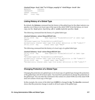 cleartool lstype –local –fmt "%nt%[type_scope]pn" –kind lbtype –invob dev
                  BACKSTOP         ordinary
                  CHECKEDOUT       ordinary
                  LATEST ordinary
                  REL6     local copy




                  Listing History of a Global Type

                  By default, the lshistory command lists the history of the global type for the object selector you
                  specify, even if there is no local copy of the type in the client VOB. To list the history of a local
                  copy, use the –local option. Specifying –all or –avobs implicitly speciﬁes –local.

                  The following command lists the history of a global label type:

                  cleartool lshistory –minor lbtype:REL6@dev
                  28-Jul.14:00 smg         make hyperlink "GlobalDefinition" on label type
                  "REL6"
                  "Attached hyperlink "GlobalDefinition@47@dev".
                  Automatically created label type from global definition in VOB "admin"."
                  28-Jul.13:57 smg        create label type "REL6"

                  The following command lists the history of a local copy of a global label type:

                  cleartool lshistory –local –minor lbtype:REL6@dev
                  28-Jul.14:00 smg         make hyperlink "GlobalDefinition" on label type
                  "REL6"
                  "Attached hyperlink "GlobalDefinition@47@dev".
                  Automatically created label type from global definition in VOB "admin"."
                  28-Jul.14:00 smg        create label type "REL6"
                  "Automatically created label type from global definition in VOB "admin"."




                  Changing Protection of a Global Type

                  Changing the protection of a global type or of a local copy of a global type changes the protection
                  of the global type and all its local copies. You must have permission to change the protection of
                  the global type. You can enter the command in the context of a client VOB even if the client VOB
                  does not contain a local copy of the type.

                  In this example, the owner of the label type LABEL1 is changed to jtg. The describe command
                  shows that the protection change is made to all local copies of the global type.




16 - Using Administrative VOBs and Global Types                                                                    317
 