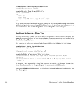 cleartool protect –chown jtg lbtype:LABEL1@dev
      Changed protection on "LABEL1".

      cleartool describe –local lbtype:LABEL1@re
      label type "LABEL1"
      ...
        owner: jtg
        group: user
        scope: this VOB (local copy of global type)
      ...

      If the protection cannot be changed on one or more of the local copies, the operation fails and the
      global type’s protection is not changed. This failure leaves the global type and its local copies in
      inconsistent states. You must ﬁx the problem and run the protect command again.



      Locking or Unlocking a Global Type

      Locking or unlocking a global type or one of its local copies locks or unlocks all local copies. The
      describe command does not list local copies as locked, but access checking on local copies checks
      for a lock on the global type.

      For example, the following command locks the global label type REL6 and its local copies:

      cleartool lock –c "freeze" lbtype:REL6@dev
      Locked label type "REL6".

      Attempts to create instances of the label type fail:

      cleartool mklabel –c "last version" REL6 retests.txt
      cleartool: Error: Lock on label type "REL6" prevents operation "make
      hyperlink".
      cleartool: Error: Unable to create label "REL6" on "retests.txt" version
      "/main/5".

      If you enter a lock command in a client VOB that does not contain a local copy of the speciﬁed
      type, ClearCase searches for the global type in the administrative VOB hierarchy.

      By default, lslock lists the lock state of the global type. To list the lock state of the local copy, use
      the –local option.




318                                                              Administrator’s Guide: Rational ClearCase
 