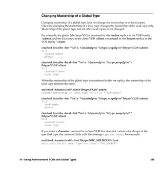 Changing Mastership of a Global Type

                  Changing mastership of a global type does not change the mastership of its local copies.
                  Likewise, changing the mastership of a local copy changes the mastership of the local copy only.
                  Mastership of the global type and all other local copies is not changed.

                  For example, the global label type V3.2 is mastered by the london replica in the VOB family
                  admin, and the local copy in the client VOB client is mastered by the london replica in the
                  VOB family client:

                  cleartool describe –fmt "%nn %[master]pn %[type_scope]pn" lbtype:V3.2@admin
                  V3.2
                    london@admin
                    global

                  cleartool describe –local –fmt "%nn %[master]pn %[type_scope]pn" 
                  lbtype:V3.2@client
                  V3.2
                    london@client
                    local copy

                  When the mastership of the global type is transferred to the lex replica, the mastership of the
                  local copy remains the same:

                  multitool chmaster lex@admin lbtype:V3.2@admin
                  Changed mastership of label type "V3.2" to "lex@admin"

                  cleartool describe –fmt "%nn %[master]pn %[type_scope]pn" lbtype:V3.2@admin
                  V3.2
                    lex@admin
                    global

                  cleartool describe –local –fmt "%nn %[master]pn %[type_scope]pn" ^
                  lbtype:V3.2@client
                  V3.2
                    london@client
                    local copy

                  If you enter a chmaster command in a client VOB that does not contain a local copy of the
                  speciﬁed type, the command fails with the message type not found. For example:

                  multitool chmaster lex@client lbtype:DOC_SOURCE@client
                  multitool: Error: Label type not found: "DOC_SOURCE".




16 - Using Administrative VOBs and Global Types                                                                 319
 