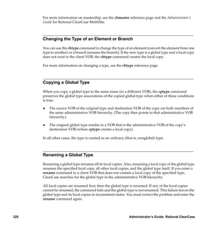 For more information on mastership, see the chmaster reference page and the Administrator’s
      Guide for Rational ClearCase MultiSite.



      Changing the Type of an Element or Branch

      You can use the chtype command to change the type of an element (convert the element from one
      type to another) or a branch (rename the branch). If the new type is a global type and a local copy
      does not exist in the client VOB, the chtype command creates the local copy.

      For more information on changing a type, see the chtype reference page.



      Copying a Global Type

      When you copy a global type to the same name (in a different VOB), the cptype command
      preserves the global type associations of the copied global type when either of these conditions
      is true:

      ®   The source VOB of the original type and destination VOB of the copy are both members of
          the same administrative VOB hierarchy. (The copy then points to that administrative VOB
          hierarchy.)

      ®   The original global type resides in a VOB that is the administrative VOB of the copy’s
          destination VOB (where cptype creates a local copy).

      In all other cases, the type is created as an ordinary (that is, nonglobal) type.



      Renaming a Global Type

      Renaming a global type renames all its local copies. Also, renaming a local copy of the global type
      renames the speciﬁed local copy, all other local copies, and the global type itself. If you enter a
      rename command in a client VOB that does not contain a local copy of the speciﬁed type,
      ClearCase searches for the global type in the administrative VOB hierarchy.

      All local copies are renamed ﬁrst; then the global type is renamed. If any of the local copies
      cannot be renamed, the command fails and the global type is not renamed. This failure leaves the
      global type and its local copies in inconsistent states. You must correct the problem and enter the
      rename command again.



320                                                            Administrator’s Guide: Rational ClearCase
 