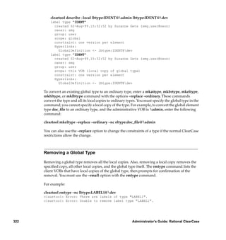 cleartool describe –local lbtype:IDENT@admin lbtype:IDENT@dev
          label type "IDENT"
            created 02-Aug-99.15:32:52 by Suzanne Gets (smg.user@neon)
            owner: smg
            group: user
            scope: global
            constraint: one version per element
            Hyperlinks:
              GlobalDefinition <- lbtype:IDENT@dev
          label type "IDENT"
            created 02-Aug-99.15:32:52 by Suzanne Gets (smg.user@neon)
            owner: smg
            group: user
            scope: this VOB (local copy of global type)
            constraint: one version per element
            Hyperlinks:
              GlobalDefinition <- lbtype:IDENT@dev

      To convert an existing global type to an ordinary type, enter a mkattype, mkbrtype, mkeltype,
      mkhltype, or mklbtype command with the options –replace –ordinary. These commands
      convert the type and all its local copies to ordinary types. You must specify the global type in the
      command; you cannot specify a local copy of the type. For example, to convert the global element
      type doc_ﬁle to an ordinary type, and the administrative VOB is admin, enter the following
      command:

      cleartool mkeltype –replace –ordinary –nc eltype:doc_ﬁle@admin

      You can also use the –replace option to change the constraints of a type if the normal ClearCase
      restrictions allow the change.



      Removing a Global Type

      Removing a global type removes all the local copies. Also, removing a local copy removes the
      speciﬁed copy, all other local copies, and the global type itself. The rmtype command lists the
      client VOBs that have local copies of the global type, then prompts for conﬁrmation of the
      removal. You must use the –rmall option with the rmtype command.

      For example:

      cleartool rmtype –nc lbtype:LABEL1@dev
      cleartool: Error: There are labels of type "LABEL1".
      cleartool: Error: Unable to remove label type "LABEL1".




322                                                            Administrator’s Guide: Rational ClearCase
 