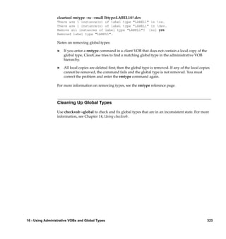 cleartool rmtype –nc –rmall lbtype:LABEL1@dev
                  There are 1 instance(s) of label type "LABEL1" in re.
                  There are 1 instance(s) of label type "LABEL1" in dev.
                  Remove all instances of label type "LABEL1"? [no] yes
                  Removed label type "LABEL1".

                  Notes on removing global types:

                  ®   If you enter a rmtype command in a client VOB that does not contain a local copy of the
                      global type, ClearCase tries to ﬁnd a matching global type in the administrative VOB
                      hierarchy.

                  ®   All local copies are deleted ﬁrst; then the global type is removed. If any of the local copies
                      cannot be removed, the command fails and the global type is not removed. You must
                      correct the problem and enter the rmtype command again.

                  For more information on removing types, see the rmtype reference page.



                  Cleaning Up Global Types

                  Use checkvob –global to check and ﬁx global types that are in an inconsistent state. For more
                  information, see Chapter 14, Using checkvob.




16 - Using Administrative VOBs and Global Types                                                                   323
 