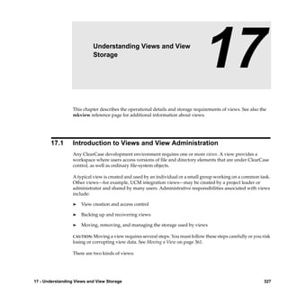 17                  Understanding Views and View
                           Storage
                                                                                17
                  This chapter describes the operational details and storage requirements of views. See also the
                  mkview reference page for additional information about views.




       17.1       Introduction to Views and View Administration
                  Any ClearCase development environment requires one or more views. A view provides a
                  workspace where users access versions of ﬁle and directory elements that are under ClearCase
                  control, as well as ordinary ﬁle-system objects.

                  A typical view is created and used by an individual or a small group working on a common task.
                  Other views—for example, UCM integration views—may be created by a project leader or
                  administrator and shared by many users. Administrative responsibilities associated with views
                  include:

                  ®   View creation and access control

                  ®   Backing up and recovering views

                  ®   Moving, removing, and managing the storage used by views

                  CAUTION: Moving a view requires several steps. You must follow these steps carefully or you risk
                  losing or corrupting view data. See Moving a View on page 361.

                  There are two kinds of views:




17 - Understanding Views and View Storage                                                                     327
 