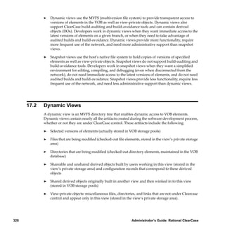 ®   Dynamic views use the MVFS (multiversion ﬁle system) to provide transparent access to
                 versions of elements in the VOB as well as view-private objects. Dynamic views also
                 support ClearCase build-auditing and build-avoidance tools and can contain derived
                 objects (DOs). Developers work in dynamic views when they want immediate access to the
                 latest versions of elements on a given branch, or when they need to take advantage of
                 audited builds and build-avoidance. Dynamic views provide more functionality, require
                 more frequent use of the network, and need more administrative support than snapshot
                 views.

             ®   Snapshot views use the host’s native ﬁle system to hold copies of versions of speciﬁed
                 elements as well as view-private objects. Snapshot views do not support build-auditing and
                 build-avoidance tools. Developers work in snapshot views when they want a simpliﬁed
                 environment for editing, compiling, and debugging (even when disconnected from the
                 network), do not need immediate access to the latest versions of elements, and do not need
                 audited builds and build-avoidance. Snapshot views provide less functionality, require less
                 frequent use of the network, and need less administrative support than dynamic views.




      17.2   Dynamic Views
             A dynamic view is an MVFS directory tree that enables dynamic access to VOB elements.
             Dynamic views contain nearly all the artifacts created during the software development process,
             whether or not they are under ClearCase control. These artifacts include the following:

             ®   Selected versions of elements (actually stored in VOB storage pools)

             ®   Files that are being modiﬁed (checked-out ﬁle elements, stored in the view’s private storage
                 area)

             ®   Directories that are being modiﬁed (checked-out directory elements, maintained in the VOB
                 database)

             ®   Shareable and unshared derived objects built by users working in this view (stored in the
                 view’s private storage area) and conﬁguration records that correspond to these derived
                 objects

             ®   Shared derived objects originally built in another view and then winked in to this view
                 (stored in VOB storage pools)

             ®   View-private objects: miscellaneous ﬁles, directories, and links that are not under Clearcase
                 control and appear only in this view (stored in the view’s private storage area).




328                                                                 Administrator’s Guide: Rational ClearCase
 