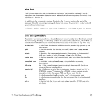 View Root

                  Each dynamic view on a host exists as a directory under the view root directory. On UNIX
                  computers, the default view root directory is /view. On Windows computers, the default view
                  root directory is drive M.

                  In addition to the various view storage directories, the view root contains the special ﬁle
                  .specdev. If this ﬁle is missing or damaged, attempts to access dynamic views on the host will
                  generate this error message:

                  cleartool: Error: Unable to open file "viewroot": ClearCase object not found.




                  View Storage Directory
                  A dynamic view is implemented as a standard directory tree, whose top-level directory is termed
                  the view storage directory. The directory contains these ﬁles and subdirectories, all of which are
                  created and modiﬁed ClearCase commands and should never be modiﬁed in any other way:
                  .access_info         A ﬁle of view access event information that is periodically updated by the
                                       view server.
                  .pid                 A one-line text ﬁle that lists the process ID of the view’s view_server
                                       process.
                  admin                A directory that contains administrative data related to the amount of
                                       disk space a view is using. Use space –view to list this data.
                  conﬁg_spec           A ﬁle that stores the view’s current conﬁg spec, in the form displayed by
                                       catcs.
                  .compiled_spec       A modiﬁed version of conﬁg_spec, which includes accounting
                                       information.
                  .identity            On UNIX, a subdirectory whose zero-length ﬁles establish the view’s
                                       owner and group memberships.
                  identity.sd          On Windows, a security descriptor created for views stored in a FAT or
                                       FAT32 ﬁle system. Views stored in NTFS ﬁle systems include security
                                       descriptors in the ﬁle system ACL and do not need this ﬁle.
                  .s                   A subdirectory that implements the view’s private storage area.
                  db                   A subdirectory containing the ﬁles that implement the view’s embedded
                                       database.
                  .view                A ﬁle that lists the view’s universal unique identiﬁer (UUID) and other
                                       attributes




17 - Understanding Views and View Storage                                                                       329
 