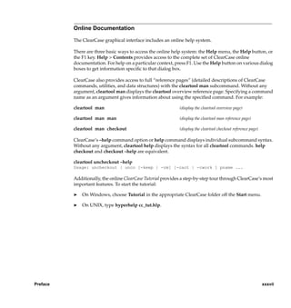 Online Documentation

          The ClearCase graphical interface includes an online help system.

          There are three basic ways to access the online help system: the Help menu, the Help button, or
          the F1 key. Help > Contents provides access to the complete set of ClearCase online
          documentation. For help on a particular context, press F1. Use the Help button on various dialog
          boxes to get information speciﬁc to that dialog box.

          ClearCase also provides access to full “reference pages” (detailed descriptions of ClearCase
          commands, utilities, and data structures) with the cleartool man subcommand. Without any
          argument, cleartool man displays the cleartool overview reference page. Specifying a command
          name as an argument gives information about using the speciﬁed command. For example:

          cleartool man                                      (display the cleartool overview page)

          cleartool man man                                  (display the cleartool man reference page)

          cleartool man checkout                             (display the cleartool checkout reference page)

          ClearCase’s –help command option or help command displays individual subcommand syntax.
          Without any argument, cleartool help displays the syntax for all cleartool commands. help
          checkout and checkout –help are equivalent.

          cleartool uncheckout –help
          Usage: uncheckout | unco [-keep | -rm] [-cact | -cwork ] pname ...

          Additionally, the online ClearCase Tutorial provides a step-by-step tour through ClearCase’s most
          important features. To start the tutorial:

          ®   On Windows, choose Tutorial in the appropriate ClearCase folder off the Start menu.

          ®   On UNIX, type hyperhelp cc_tut.hlp.




Preface                                                                                                        xxxvii
 