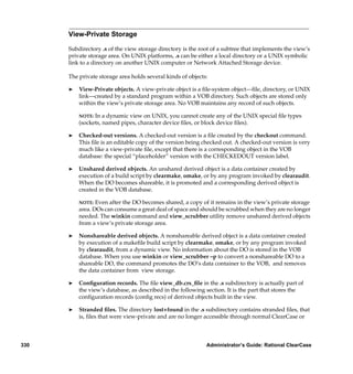 View-Private Storage

      Subdirectory .s of the view storage directory is the root of a subtree that implements the view’s
      private storage area. On UNIX platforms, .s can be either a local directory or a UNIX symbolic
      link to a directory on another UNIX computer or Network Attached Storage device.

      The private storage area holds several kinds of objects:

      ®   View-Private objects. A view-private object is a ﬁle-system object—ﬁle, directory, or UNIX
          link—created by a standard program within a VOB directory. Such objects are stored only
          within the view’s private storage area. No VOB maintains any record of such objects.

          NOTE: In a dynamic view on UNIX, you cannot create any of the UNIX special ﬁle types
          (sockets, named pipes, character device ﬁles, or block device ﬁles).

      ®   Checked-out versions. A checked-out version is a ﬁle created by the checkout command.
          This ﬁle is an editable copy of the version being checked out. A checked-out version is very
          much like a view-private ﬁle, except that there is a corresponding object in the VOB
          database: the special “placeholder” version with the CHECKEDOUT version label.

      ®   Unshared derived objects. An unshared derived object is a data container created by
          execution of a build script by clearmake, omake, or by any program invoked by clearaudit.
          When the DO becomes shareable, it is promoted and a corresponding derived object is
          created in the VOB database.

          NOTE:  Even after the DO becomes shared, a copy of it remains in the view’s private storage
          area. DOs can consume a great deal of space and should be scrubbed when they are no longer
          needed. The winkin command and view_scrubber utility remove unshared derived objects
          from a view’s private storage area.

      ®   Nonshareable derived objects. A nonshareable derived object is a data container created
          by execution of a makeﬁle build script by clearmake, omake, or by any program invoked
          by clearaudit, from a dynamic view. No information about the DO is stored in the VOB
          database. When you use winkin or view_scrubber –p to convert a nonshareable DO to a
          shareable DO, the command promotes the DO’s data container to the VOB, and removes
          the data container from view storage.

      ®   Conﬁguration records. The ﬁle view_db.crs_ﬁle in the .s subdirectory is actually part of
          the view’s database, as described in the following section. It is the part that stores the
          conﬁguration records (conﬁg recs) of derived objects built in the view.

      ®   Stranded ﬁles. The directory lost+found in the .s subdirectory contains stranded ﬁles, that
          is, ﬁles that were view-private and are no longer accessible through normal ClearCase or



330                                                          Administrator’s Guide: Rational ClearCase
 