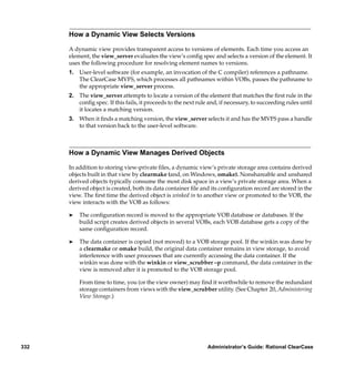 How a Dynamic View Selects Versions

      A dynamic view provides transparent access to versions of elements. Each time you access an
      element, the view_server evaluates the view’s conﬁg spec and selects a version of the element. It
      uses the following procedure for resolving element names to versions.
      1. User-level software (for example, an invocation of the C compiler) references a pathname.
         The ClearCase MVFS, which processes all pathnames within VOBs, passes the pathname to
         the appropriate view_server process.
      2. The view_server attempts to locate a version of the element that matches the ﬁrst rule in the
         conﬁg spec. If this fails, it proceeds to the next rule and, if necessary, to succeeding rules until
         it locates a matching version.
      3. When it ﬁnds a matching version, the view_server selects it and has the MVFS pass a handle
         to that version back to the user-level software.



      How a Dynamic View Manages Derived Objects

      In addition to storing view-private ﬁles, a dynamic view’s private storage area contains derived
      objects built in that view by clearmake (and, on Windows, omake). Nonshareable and unshared
      derived objects typically consume the most disk space in a view’s private storage area. When a
      derived object is created, both its data container ﬁle and its conﬁguration record are stored in the
      view. The ﬁrst time the derived object is winked in to another view or promoted to the VOB, the
      view interacts with the VOB as follows:

      ®   The conﬁguration record is moved to the appropriate VOB database or databases. If the
          build script creates derived objects in several VOBs, each VOB database gets a copy of the
          same conﬁguration record.

      ®   The data container is copied (not moved) to a VOB storage pool. If the winkin was done by
          a clearmake or omake build, the original data container remains in view storage, to avoid
          interference with user processes that are currently accessing the data container. If the
          winkin was done with the winkin or view_scrubber –p command, the data container in the
          view is removed after it is promoted to the VOB storage pool.

          From time to time, you (or the view owner) may ﬁnd it worthwhile to remove the redundant
          storage containers from views with the view_scrubber utility. (See Chapter 20, Administering
          View Storage.)




332                                                             Administrator’s Guide: Rational ClearCase
 