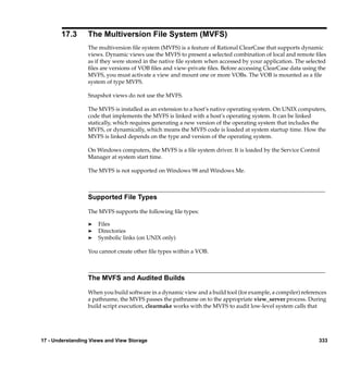 17.3       The Multiversion File System (MVFS)
                  The multiversion ﬁle system (MVFS) is a feature of Rational ClearCase that supports dynamic
                  views. Dynamic views use the MVFS to present a selected combination of local and remote ﬁles
                  as if they were stored in the native ﬁle system when accessed by your application. The selected
                  ﬁles are versions of VOB ﬁles and view-private ﬁles. Before accessing ClearCase data using the
                  MVFS, you must activate a view and mount one or more VOBs. The VOB is mounted as a ﬁle
                  system of type MVFS.

                  Snapshot views do not use the MVFS.

                  The MVFS is installed as an extension to a host’s native operating system. On UNIX computers,
                  code that implements the MVFS is linked with a host’s operating system. It can be linked
                  statically, which requires generating a new version of the operating system that includes the
                  MVFS, or dynamically, which means the MVFS code is loaded at system startup time. How the
                  MVFS is linked depends on the type and version of the operating system.

                  On Windows computers, the MVFS is a ﬁle system driver. It is loaded by the Service Control
                  Manager at system start time.

                  The MVFS is not supported on Windows 98 and Windows Me.



                  Supported File Types

                  The MVFS supports the following ﬁle types:

                  ®   Files
                  ®   Directories
                  ®   Symbolic links (on UNIX only)

                  You cannot create other ﬁle types within a VOB.



                  The MVFS and Audited Builds

                  When you build software in a dynamic view and a build tool (for example, a compiler) references
                  a pathname, the MVFS passes the pathname on to the appropriate view_server process. During
                  build script execution, clearmake works with the MVFS to audit low-level system calls that




17 - Understanding Views and View Storage                                                                     333
 