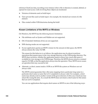 reference ClearCase data, recording every instance when a ﬁle or directory is created, deleted, or
      opened for read access. Calls involving these objects are monitored:

      ®   Versions of elements used as build input

      ®   View-private ﬁles used as build input—for example, the checked-out version of a ﬁle
          element

      ®   Files created within VOB directories during the build



      Known Limitations of the MVFS on Windows

      On Windows, the MVFS has the following known limitations:

      ®   File attributes such as System and Hidden are not supported.

      ®   OS/2 Extended Attributes (EAs) are not supported.

      ®   DOS sharing modes are not supported.

      ®   If your application queries an MVFS volume for the amount of disk space, the MVFS
          always returns the value 512 MB.

          The reason for this behavior is as follows: the application may be about to perform
          operations that require space in the view storage directory or the VOB storage directory. The
          MVFS does not know whether the application needs to know how much disk space is
          available for view storage or for VOB storage. Therefore, the MVFS always returns a constant
          equal to 512 MB, so that the application always tries the operation. Thus, MVFS never causes
          an operation that may succeed to fail.

      ®   Alternate, or short, names inside a VOB on an MVFS ﬁle system on Windows are not
          always valid.

          The MVFS cannot guarantee that a ﬁle name mapping from a particular long name to a
          particular short name (a name that is 8.3 compliant) is always valid. For example, a short
          name may already exist in another version of the given directory. In this case, ClearCase may
          return the wrong ﬁle data. As a result the MVFS does not return a short name for ﬁle names
          that are not 8.3 compliant.

          You can run applications that require short names on MVFS in one of the following ways:




334                                                          Administrator’s Guide: Rational ClearCase
 