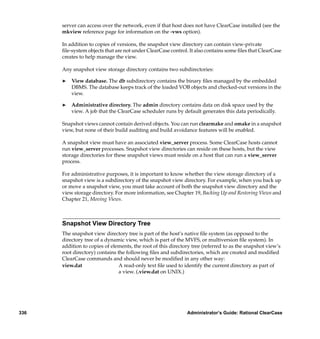 server can access over the network, even if that host does not have ClearCase installed (see the
      mkview reference page for information on the -vws option).

      In addition to copies of versions, the snapshot view directory can contain view-private
      ﬁle-system objects that are not under ClearCase control. It also contains some ﬁles that ClearCase
      creates to help manage the view.

      Any snapshot view storage directory contains two subdirectories:

      ®   View database. The db subdirectory contains the binary ﬁles managed by the embedded
          DBMS. The database keeps track of the loaded VOB objects and checked-out versions in the
          view.

      ®   Administrative directory. The admin directory contains data on disk space used by the
          view. A job that the ClearCase scheduler runs by default generates this data periodically.

      Snapshot views cannot contain derived objects. You can run clearmake and omake in a snapshot
      view, but none of their build auditing and build avoidance features will be enabled.

      A snapshot view must have an associated view_server process. Some ClearCase hosts cannot
      run view_server processes. Snapshot view directories can reside on these hosts, but the view
      storage directories for these snapshot views must reside on a host that can run a view_server
      process.

      For administrative purposes, it is important to know whether the view storage directory of a
      snapshot view is a subdirectory of the snapshot view directory. For example, when you back up
      or move a snapshot view, you must take account of both the snapshot view directory and the
      view storage directory. For more information, see Chapter 19, Backing Up and Restoring Views and
      Chapter 21, Moving Views.



      Snapshot View Directory Tree
      The snapshot view directory tree is part of the host’s native ﬁle system (as opposed to the
      directory tree of a dynamic view, which is part of the MVFS, or multiversion ﬁle system). In
      addition to copies of elements, the root of this directory tree (referred to as the snapshot view’s
      root directory) contains the following ﬁles and subdirectories, which are created and modiﬁed
      ClearCase commands and should never be modiﬁed in any other way:
      view.dat                  A read-only text ﬁle used to identify the current directory as part of
                                a view. (.view.dat on UNIX.)




336                                                           Administrator’s Guide: Rational ClearCase
 