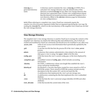 view.stg or a             A directory used to maintain the view. (.view.stg on UNIX.) For a
                  generated directory       colocated view storage directory only, the default name of this
                  name                      directory is named view.stg; for any other view storage directory, this
                                            directory has a generated name. Certain view conﬁgurations require
                                            that this directory be located somewhere outside the snapshot view’s
                                            root directory. (Refer to the mkview reference page for information
                                            on view conﬁgurations.)

                  NOTE: When   referring to a snapshot view, many ClearCase commands require the
                  snapshot-view-directory-pname argument (rather than an argument specifying the view-tag). By
                  reading the view.dat ﬁle, which is in the root directory of the snapshot view, ClearCase can ﬁnd
                  the view storage directory.



                  View Storage Directory

                  The snapshot view’s view-storage directory is used by ClearCase to manage the contents of the
                  snapshot view directory. It contains the following ﬁles and subdirectories, all of which are
                  created and modiﬁed by ClearCase commands and should never be modiﬁed in any other way:
                  .access_info       A ﬁle of view access event information that is periodically updated by the
                                     view server.
                  .pid               A one-line text ﬁle that lists the process ID of the view’s view_server
                                     process.
                  admin              A directory that contains administrative data related to the amount of
                                     disk space a view is using. Use space –view to list this data.
                  conﬁg_spec         A ﬁle that stores the view’s current conﬁg spec, in the form displayed by
                                     catcs.
                  .compiled_spec     A modiﬁed version of conﬁg_spec, which includes accounting
                                     information.
                  .identity          On UNIX, a subdirectory whose zero-length ﬁles establish the view’s
                                     owner and group memberships.
                  identity.sd        On Windows, a security descriptor created for views stored in a FAT or
                                     FAT32 ﬁle system. Views stored in NTFS ﬁle systems include security
                                     descriptors in the ﬁle system ACL and do not need this ﬁle.
                  .s                 A subdirectory that implements the view’s private storage area.
                  db                 A subdirectory containing the ﬁles that implement the view’s embedded
                                     database.
                  .view              A ﬁle that lists the view’s universal unique identiﬁer (UUID) and other
                                     attributes
                  view_db.state      A ﬁle that records the current state of the view.




17 - Understanding Views and View Storage                                                                         337
 
