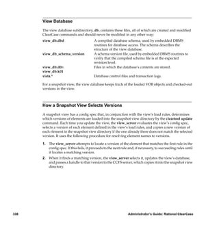 View Database

      The view database subdirectory, db, contains these ﬁles, all of which are created and modiﬁed
      ClearCase commands and should never be modiﬁed in any other way:
      view_db.dbd                        A compiled database schema, used by embedded DBMS
                                         routines for database access. The schema describes the
                                         structure of the view database.
      view_db_schema_version             A schema version ﬁle, used by embedded DBMS routines to
                                         verify that the compiled schema ﬁle is at the expected
                                         revision level.
      view_db.d0n                        Files in which the database’s contents are stored.
      view_db.k01
      vista.*                            Database control ﬁles and transaction logs.

      For a snapshot view, the view database keeps track of the loaded VOB objects and checked-out
      versions in the view.



      How a Snapshot View Selects Versions

      A snapshot view has a conﬁg spec that, in conjunction with the view’s load rules, determines
      which versions of elements are loaded into the snapshot view directory by the cleartool update
      command. Each time you update the view, the view_server evaluates the view’s conﬁg spec,
      selects a version of each element deﬁned in the view’s load rules, and copies a new version of
      each element in the snapshot view directory if the one already there does not match the selected
      version. It uses the following procedure for resolving element names to versions.

      1. The view_server attempts to locate a version of the element that matches the ﬁrst rule in the
         conﬁg spec. If this fails, it proceeds to the next rule and, if necessary, to succeeding rules until
         it locates a matching version.
      2. When it ﬁnds a matching version, the view_server selects it, updates the view’s database,
         and passes a handle to that version to the CCFS server, which copies it into the snapshot view
         directory.




338                                                             Administrator’s Guide: Rational ClearCase
 