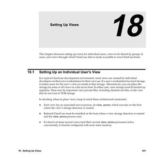 18                   Setting Up Views

                                                                                   18
                   This chapter discusses setting up views for individual users, views to be shared by groups of
                   users, and views through which ClearCase data is made accessible to non-ClearCase hosts.




        18.1       Setting Up an Individual User’s View
                   In a typical ClearCase development environment, most views are created by individual
                   developers on their own workstations for their own use. If a user’s workstation has local storage,
                   it makes sense for the user’s views to reside in that storage. Alternatively, you can place the
                   storage for some or all views on a ﬁle server host. In either case, view storage must be backed up
                   regularly. There may be important view-private ﬁles, including checked-out ﬁles, in the view
                   that do not exist in VOB storage.

                   In deciding where to place views, keep in mind these architectural constraints:

                   ®    Each view has an associated server process, its view_server, which executes on the host
                        where the view’s storage directory is created.

                   ®    Rational ClearCase must be installed on the host where a view storage directory is created
                        and the view_server process runs.

                   ®    If a host is to keep several views (and their several view_server processes) active
                        concurrently, it must be conﬁgured with more main memory.




18 - Setting Up Views                                                                                             341
 